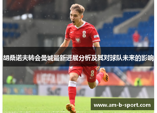 胡桑诺夫转会曼城最新进展分析及其对球队未来的影响