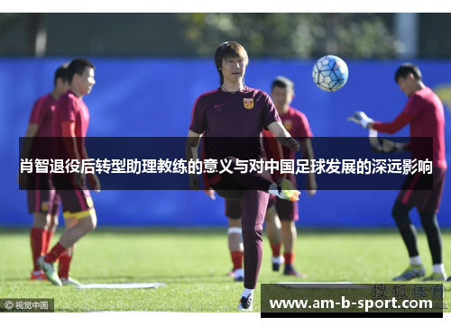 肖智退役后转型助理教练的意义与对中国足球发展的深远影响 肖智退役后转型助理教练的意义与对中国足球发展的深远影响