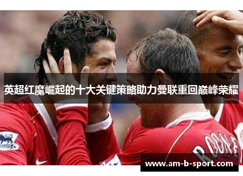 英超红魔崛起的十大关键策略助力曼联重回巅峰荣耀