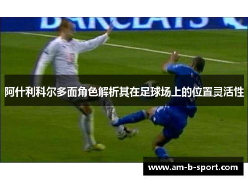 阿什利科尔多面角色解析其在足球场上的位置灵活性 阿什利科尔多面角色解析其在足球场上的位置灵活性