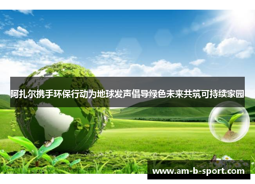 阿扎尔携手环保行动为地球发声倡导绿色未来共筑可持续家园 阿扎尔携手环保行动为地球发声倡导绿色未来共筑可持续家园