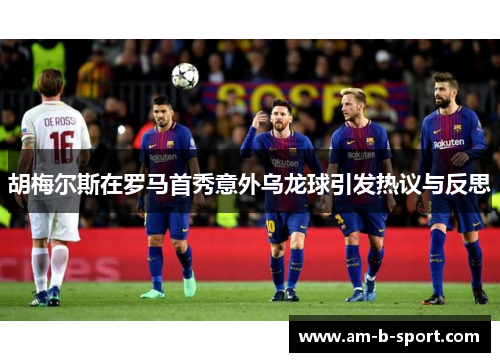 胡梅尔斯在罗马首秀意外乌龙球引发热议与反思 胡梅尔斯在罗马首秀意外乌龙球引发热议与反思